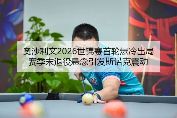 奥沙利文2026世锦赛首轮爆冷出局 赛季末退役悬念引发斯诺克震动