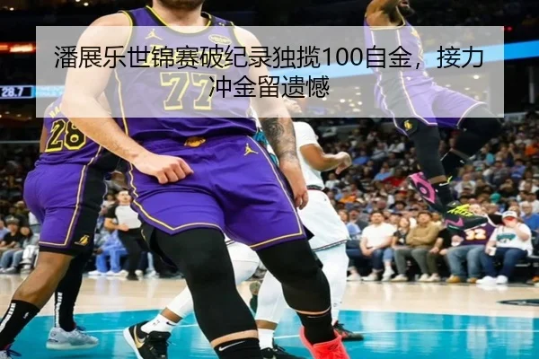 潘展乐世锦赛破纪录独揽100自金，接力冲金留遗憾