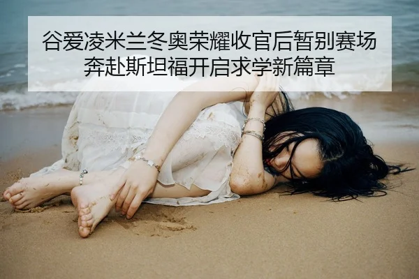 谷爱凌米兰冬奥荣耀收官后暂别赛场 奔赴斯坦福开启求学新篇章